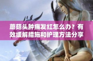 蘑菇头肿痛发红怎么办？有效缓解措施和护理方法分享(1)