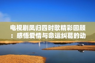 电视剧凤归四时歌精彩回顾：感悟爱情与命运纠葛的动人故事