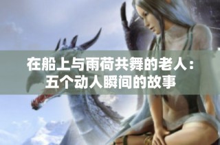在船上与雨荷共舞的老人：五个动人瞬间的故事
