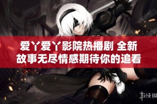 爱丫爱丫影院热播剧 全新故事无尽情感期待你的追看