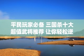 平民玩家必备 三国杀十大超值武将推荐 让你轻松逆转战局