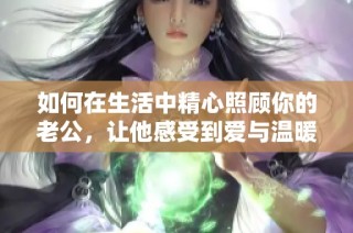 如何在生活中精心照顾你的老公，让他感受到爱与温暖