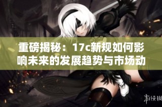 重磅揭秘：17c新规如何影响未来的发展趋势与市场动态