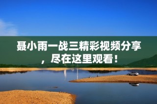 聂小雨一战三精彩视频分享，尽在这里观看！