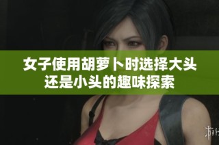 女子使用胡萝卜时选择大头还是小头的趣味探索