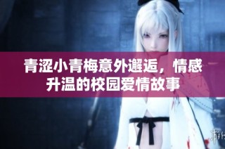青涩小青梅意外邂逅，情感升温的校园爱情故事