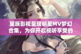 星辰影视呈现明星MV梦幻合集，为你开启视听享受的新世界