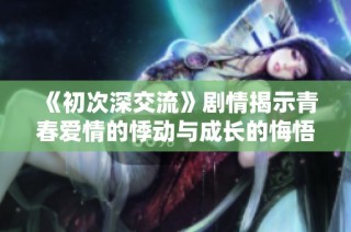 《初次深交流》剧情揭示青春爱情的悸动与成长的悔悟之旅