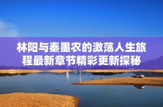 林阳与秦墨农的激荡人生旅程最新章节精彩更新探秘