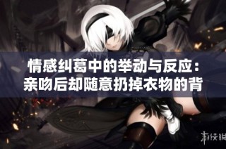 情感纠葛中的举动与反应：亲吻后却随意扔掉衣物的背后故事