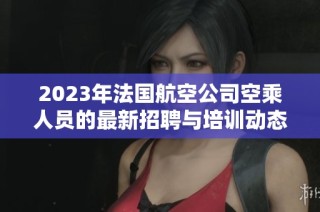 2023年法国航空公司空乘人员的最新招聘与培训动态解析