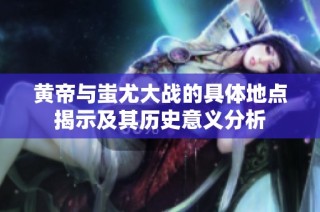 黄帝与蚩尤大战的具体地点揭示及其历史意义分析