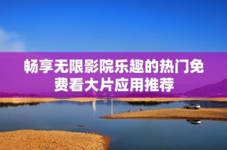 畅享无限影院乐趣的热门免费看大片应用推荐