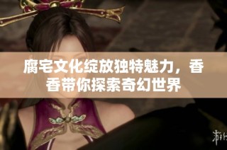腐宅文化绽放独特魅力，香香带你探索奇幻世界