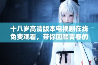 十八岁高清版本电视剧在线免费观看，带你回顾青春的精彩瞬间