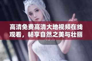 高清免费高清大地视频在线观看，畅享自然之美与壮丽景观