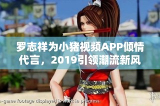 罗志祥为小猪视频APP倾情代言，2019引领潮流新风尚