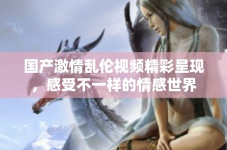 国产激情乱伦视频精彩呈现，感受不一样的情感世界