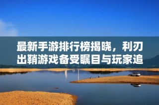 最新手游排行榜揭晓，利刃出鞘游戏备受瞩目与玩家追捧