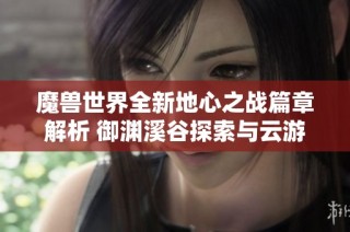 魔兽世界全新地心之战篇章解析 御渊溪谷探索与云游戏实用攻略分享