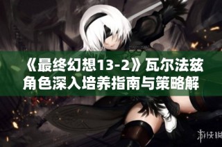 《最终幻想13-2》瓦尔法兹角色深入培养指南与策略解析
