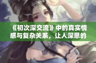 《初次深交流》中的真实情感与复杂关系，让人深思的韩剧新篇章
