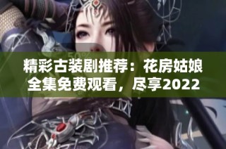 精彩古装剧推荐：花房姑娘全集免费观看，尽享2022年华丽剧情