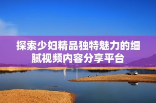 探索少妇精品独特魅力的细腻视频内容分享平台