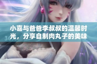 小喜与爸爸李叔叔的温馨时光，分享自制肉丸子的美味故事