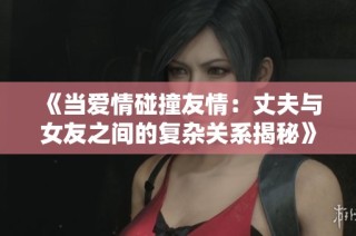 《当爱情碰撞友情：丈夫与女友之间的复杂关系揭秘》