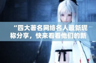 “四大著名网络名人最新昵称分享，快来看看他们的新网名吧！”
