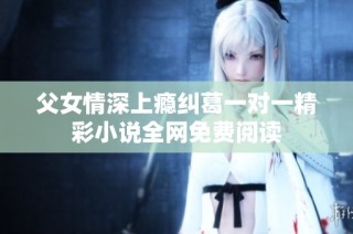 父女情深上瘾纠葛一对一精彩小说全网免费阅读