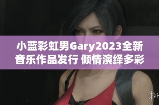 小蓝彩虹男Gary2023全新音乐作品发行 倾情演绎多彩人生