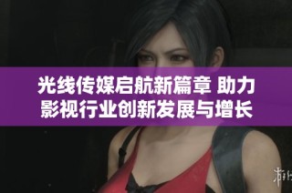 光线传媒启航新篇章 助力影视行业创新发展与增长