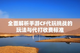全面解析手游CF代玩挑战的玩法与代打收费标准
