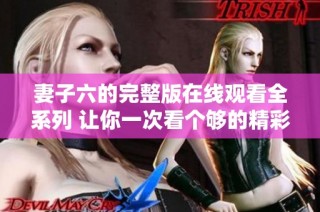 妻子六的完整版在线观看全系列 让你一次看个够的精彩内容
