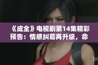 《成全》电视剧第14集精彩预告：情感纠葛再升级，命运岔路如何选择