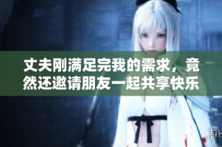 丈夫刚满足完我的需求，竟然还邀请朋友一起共享快乐时光