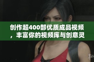 创作超400部优质成品视频，丰富你的视频库与创意灵感