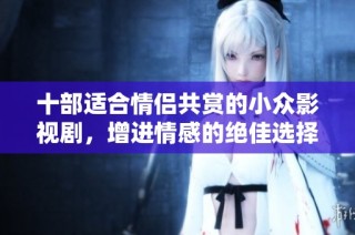 十部适合情侣共赏的小众影视剧，增进情感的绝佳选择