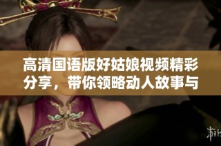 高清国语版好姑娘视频精彩分享，带你领略动人故事与情感交流