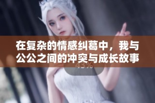 在复杂的情感纠葛中，我与公公之间的冲突与成长故事