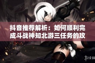 抖音推荐解析：如何顺利完成斗战神知北游三任务的攻略分享