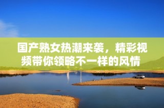 国产熟女热潮来袭，精彩视频带你领略不一样的风情 