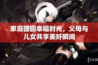 家庭团圆幸福时光，父母与儿女共享美好瞬间
