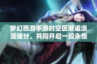 梦幻西游手游时空区邂逅浪漫缘分，共同开启一段永恒的冒险之旅
