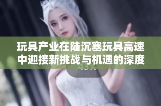 玩具产业在陆沉塞玩具高速中迎接新挑战与机遇的深度探讨