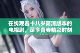 在线观看十八岁高清版本的电视剧，尽享青春精彩时刻