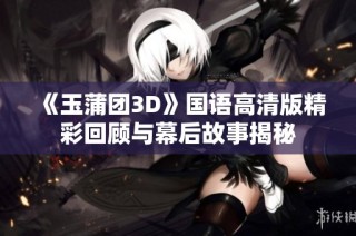 《玉蒲团3D》国语高清版精彩回顾与幕后故事揭秘