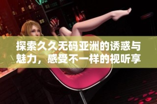 探索久久无码亚洲的诱惑与魅力，感受不一样的视听享受